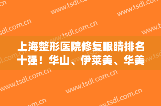上海整形医院修复眼睛排名十强！华山、伊莱美、华美票选“三甲”(上海哪家整形医院修复眼睛比较好)