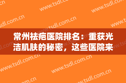 常州祛疤医院排名：重获光洁肌肤的秘密，这些医院来教你！(常州疤痕修复医院)