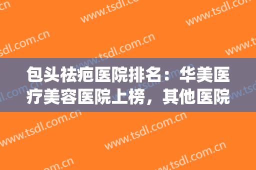 包头祛疤医院排名：华美医疗美容医院上榜，其他医院都是哪些？(包头哪家整形医院最好)
