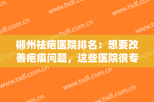 郴州祛疤医院排名：想要改善疤痕问题，这些医院很专业！(湘雅医院祛疤怎么样)