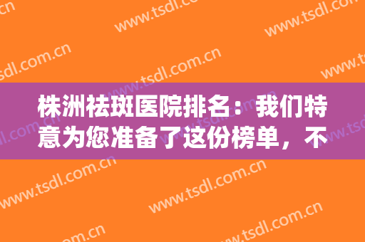 株洲祛斑医院排名：我们特意为您准备了这份榜单，不妨一起来看看吧(祛斑哪家医院口碑好)