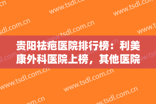 贵阳祛疤医院排行榜：利美康外科医院上榜，其他医院都是哪些？(贵阳去疤医院哪家好)