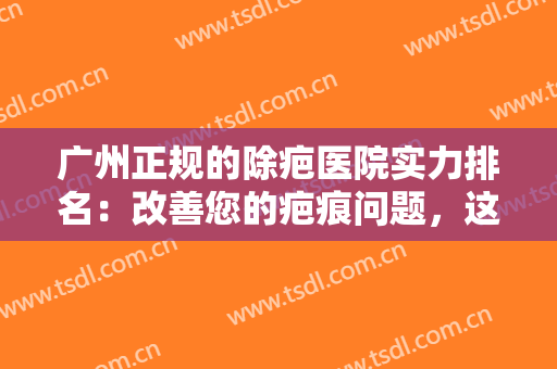 广州正规的除疤医院实力排名：改善您的疤痕问题，这些医院诚挚推荐给您！