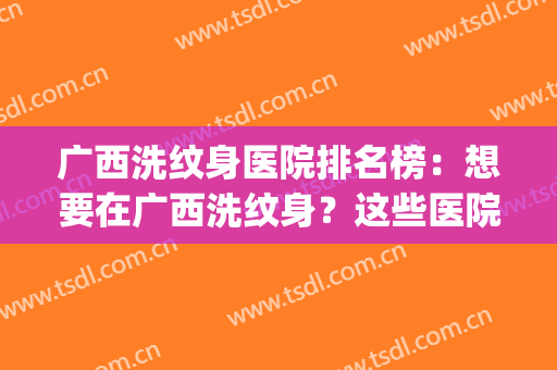 广西洗纹身医院排名榜：想要在广西洗纹身？这些医院很专业！(南宁哪个医院可以洗纹身)