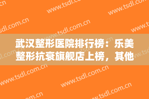 武汉整形医院排行榜：乐美整形抗衰旗舰店上榜，其他医院都是哪些？(武汉乐美整形怎么样)