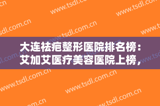 大连祛疤整形医院排名榜：艾加艾医疗美容医院上榜，其他医院都是哪些？