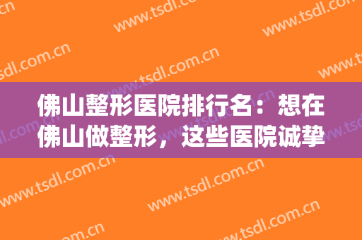 佛山整形医院排行名：想在佛山做整形，这些医院诚挚推荐给您！(佛山有哪几家整形医院)