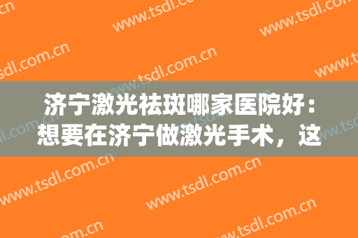 济宁激光祛斑哪家医院好：想要在济宁做激光手术，这些医院很专业！(济宁点阵激光做的最好的医院)