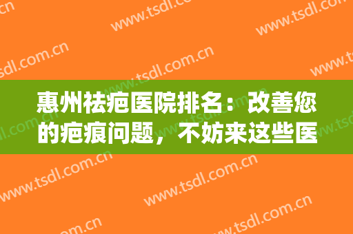 惠州祛疤医院排名：改善您的疤痕问题，不妨来这些医院看看吧！(惠州整形除疤医院)
