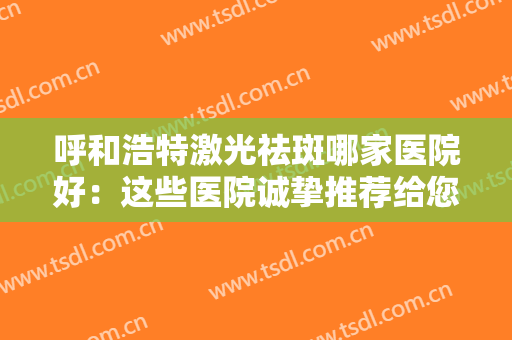 呼和浩特激光祛斑哪家医院好：这些医院诚挚推荐给您，不妨一起来看看吧！