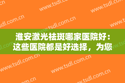 淮安激光祛斑哪家医院好：这些医院都是好选择，为您的整形之路保驾护航！