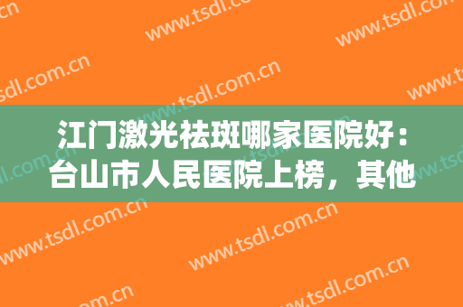 江门激光祛斑哪家医院好：台山市人民医院上榜，其他医院都是哪些？(台州祛斑哪家医院最好)