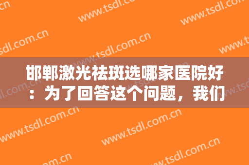 邯郸激光祛斑选哪家医院好：为了回答这个问题，我们专门整理了这份榜单，来看看吧！