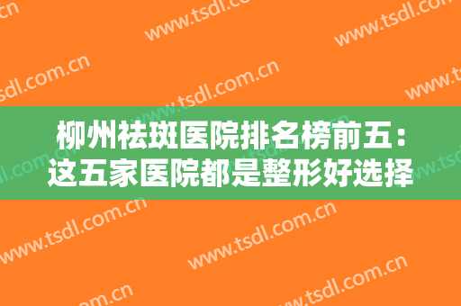 柳州祛斑医院排名榜前五：这五家医院都是整形好选择，诚挚为您推荐！