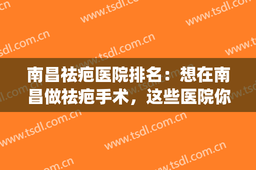 南昌祛疤医院排名：想在南昌做祛疤手术，这些医院你不认识可不行！(南昌疤痕修复医院排名)