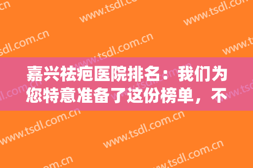 嘉兴祛疤医院排名：我们为您特意准备了这份榜单，不妨来看看吧！(嘉兴祛疤痕医院哪家好)