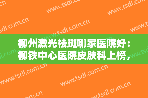 柳州激光祛斑哪家医院好：柳铁中心医院皮肤科上榜，其他医院你都认识吗？
