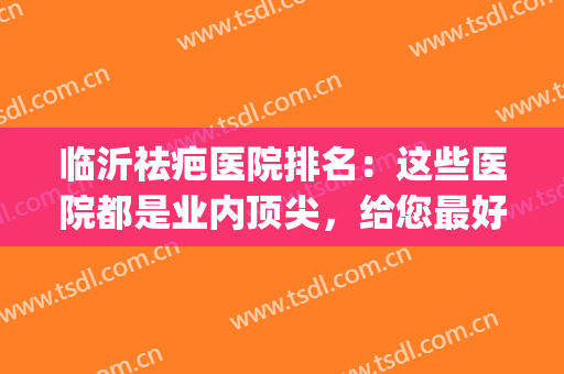 临沂祛疤医院排名：这些医院都是业内顶尖，给您最好的整容体验！(临沂整容医院哪个好)