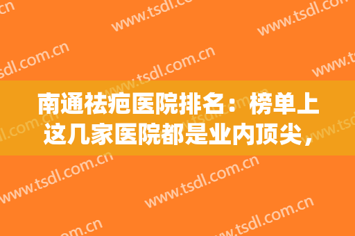 南通祛疤医院排名：榜单上这几家医院都是业内顶尖，诚挚为您推荐！(南京治疤痕疙瘩哪家医院最好)