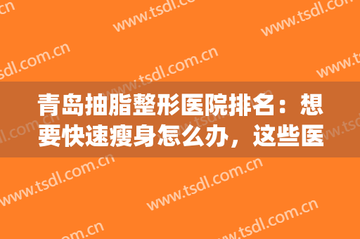 青岛抽脂整形医院排名：想要快速瘦身怎么办，这些医院来帮你！(青岛抽脂好的医院)