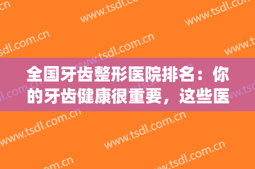 全国牙齿整形医院排名：你的牙齿健康很重要，这些医院为您保驾护航(北京牙齿整形医院排名)