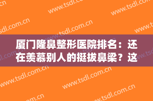 厦门隆鼻整形医院排名：还在羡慕别人的挺拔鼻梁？这些医院来帮你！(厦门鼻部整形医生排行榜)