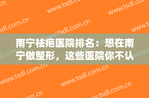 南宁祛疤医院排名：想在南宁做整形，这些医院你不认识可不行！(广西去疤医院哪家好)