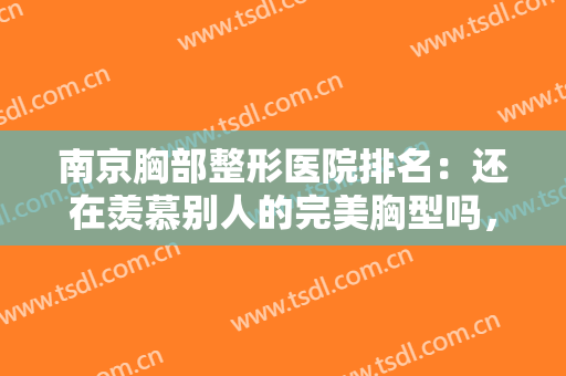 南京胸部整形医院排名：还在羡慕别人的完美胸型吗，现在你也能拥有！