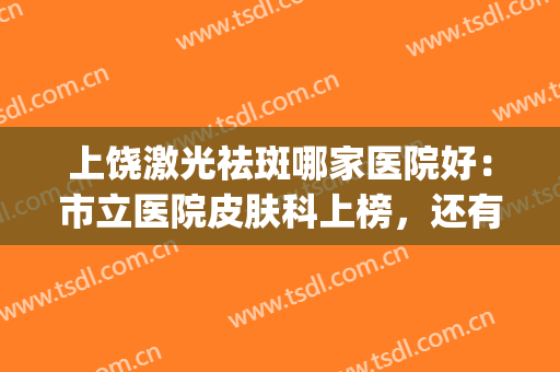 上饶激光祛斑哪家医院好：市立医院皮肤科上榜，还有哪些医院？(上饶市皮肤医院是公立医院)