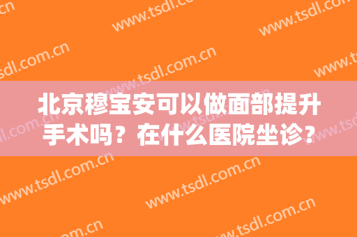 北京穆宝安可以做面部提升手术吗？在什么医院坐诊？价格收费贵吗？(穆宝安面部提升费用)