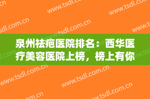 泉州祛疤医院排名：西华医疗美容医院上榜，榜上有你中意的医院吗？(泉州祛疤比较好的医院)
