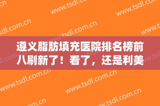 遵义脂肪填充医院排名榜前八刷新了！看了，还是利美康整友种草多(贵阳利美康脂肪填充怎么样)