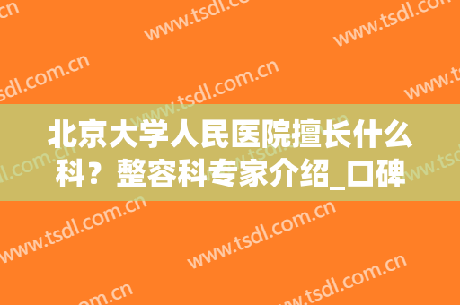 北京大学人民医院擅长什么科？整容科专家介绍_口碑医生推荐同步(北京大学人民医院美容科好医生)