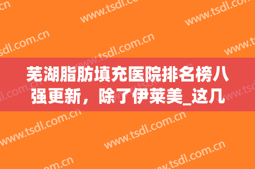 芜湖脂肪填充医院排名榜八强更新，除了伊莱美_这几家当地人爱惨了！