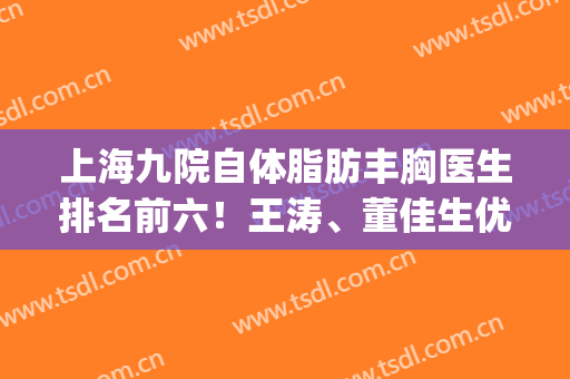 上海九院自体脂肪丰胸医生排名前六！王涛、董佳生优质大咖上位！(上海九院王涛隆胸好吗)