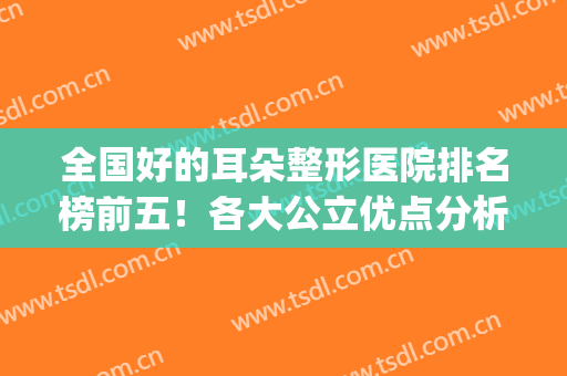 全国好的耳朵整形医院排名榜前五！各大公立优点分析！术前必看~(全国排名第一的耳朵整形医院)