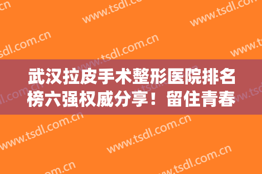 武汉拉皮手术整形医院排名榜六强权威分享！留住青春，这篇一定要看(拉皮手术医院和整形院哪里好)