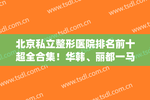北京私立整形医院排名前十超全合集！华韩、丽都一马当先！口碑出圈(北京排前五的整形医院)