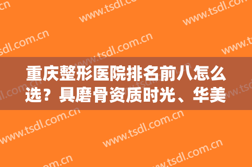 重庆整形医院排名前八怎么选？具磨骨资质时光、华美等在内！(重庆整形那里医院好)