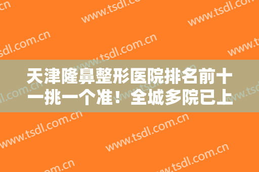 天津隆鼻整形医院排名前十一挑一个准！全城多院已上榜！提供详细介绍！