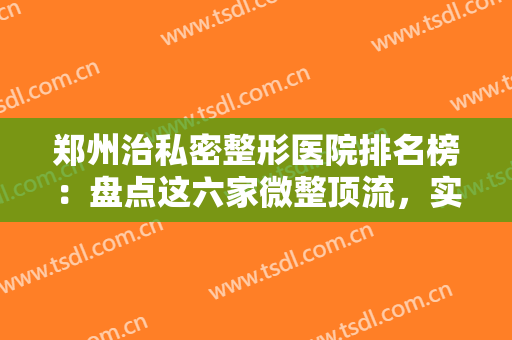 郑州治私密整形医院排名榜：盘点这六家微整顶流，实力果然名不虚传~