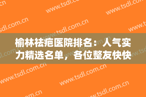 榆林祛疤医院排名：人气实力精选名单，各位整友快快查收！(榆林美容医院哪个好)