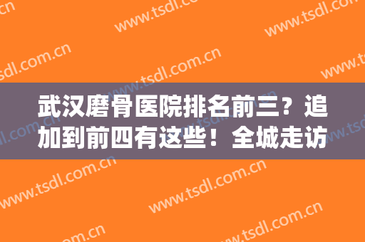武汉磨骨医院排名前三？追加到前四有这些！全城走访实力榜单揭晓！(武汉整骨医院哪家最好)