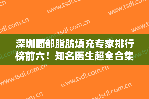 深圳面部脂肪填充专家排行榜前六！知名医生超全合集！个个大咖技术专业