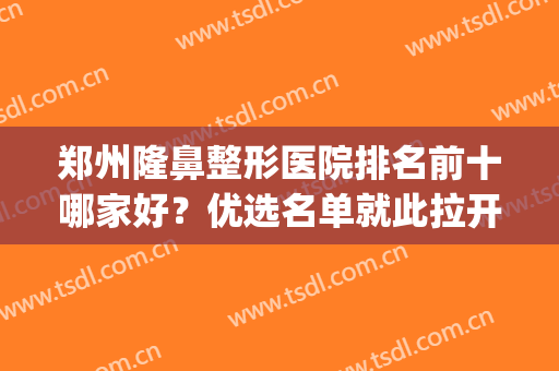 郑州隆鼻整形医院排名前十哪家好？优选名单就此拉开！给到人气榜！(郑州最出名的鼻整形医生)