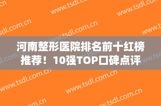 河南整形医院排名前十红榜推荐！10强TOP口碑点评：医美实力评分高(河南最出名的整形医院)