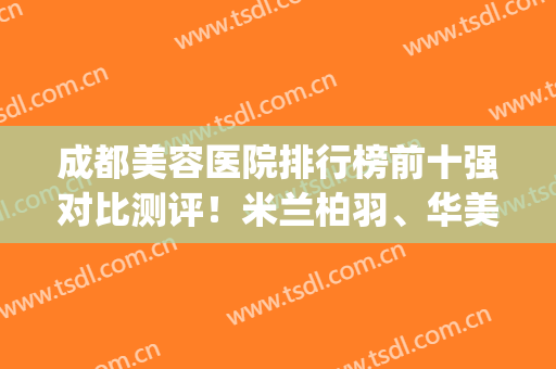成都美容医院排行榜前十强对比测评！米兰柏羽、华美紫馨等口碑优选(成都米兰柏羽美容医院怎么样)