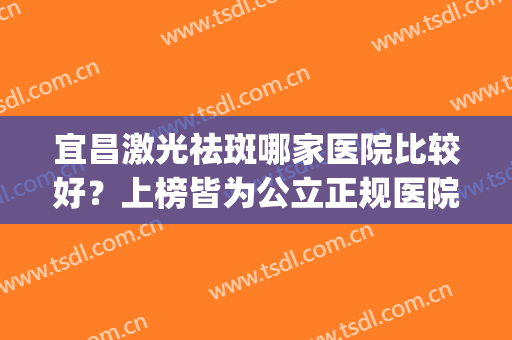 宜昌激光祛斑哪家医院比较好？上榜皆为公立正规医院，可放心选择~(宜昌市激光祛斑哪家医院最好)