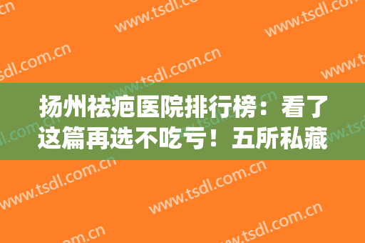 扬州祛疤医院排行榜：看了这篇再选不吃亏！五所私藏医院名单公开(除疤医院排名)