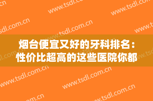 烟台便宜又好的牙科排名：性价比超高的这些医院你都知道吗？(烟台哪家口腔医院便宜)